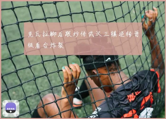 克瓦拉脚后跟妙传武汉三镇逆转晋级看台炸裂