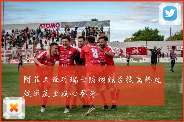 阿菲夫面对瑞士防线能否提高终结效率反击核心参考