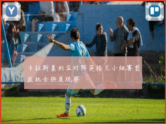 卡拉斯基利亚对阵英格兰小组赛首发机会热度观察