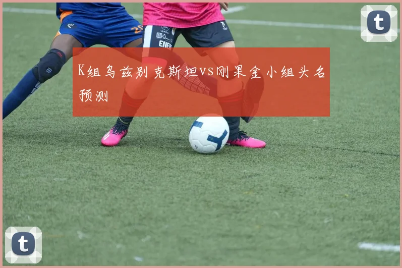 K组乌兹别克斯坦vs刚果金小组头名预测