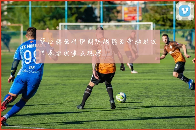萨拉赫面对伊朗防线能否带动进攻节奏进攻重点观察