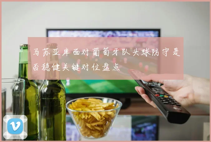 马苏亚库面对葡萄牙队头球防守是否稳健关键对位盘点