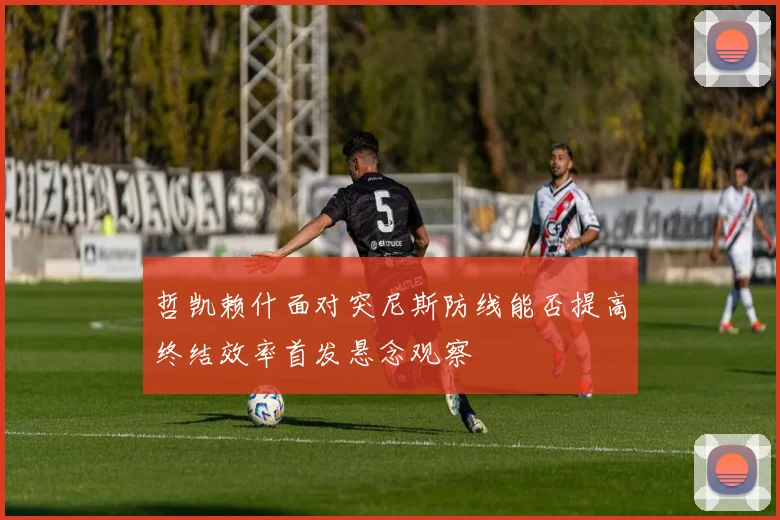 哲凯赖什面对突尼斯防线能否提高终结效率首发悬念观察