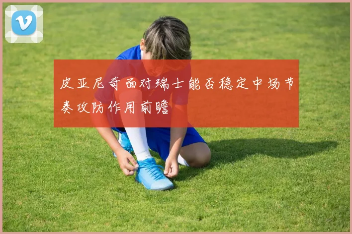 皮亚尼奇面对瑞士能否稳定中场节奏攻防作用前瞻