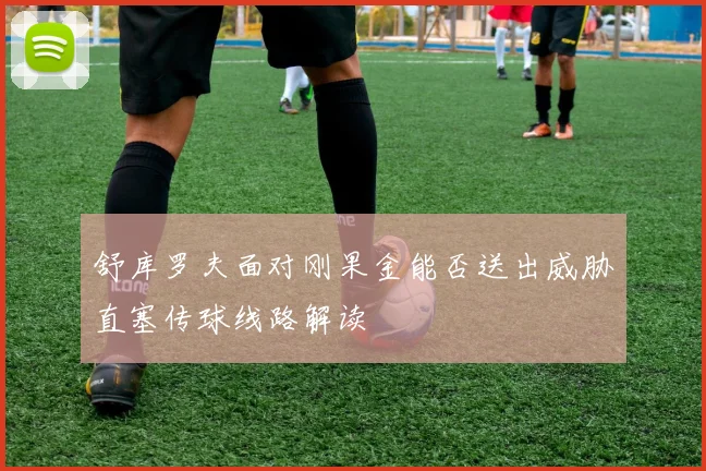 舒库罗夫面对刚果金能否送出威胁直塞传球线路解读