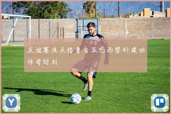 友谊赛焦点格鲁吉亚巴西替补建功传奇时刻