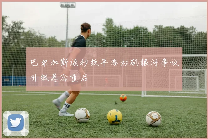 巴尔加斯读秒扳平洛杉矶银河争议升级悬念重启