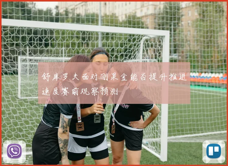 舒库罗夫面对刚果金能否提升推进速度赛前观察预测