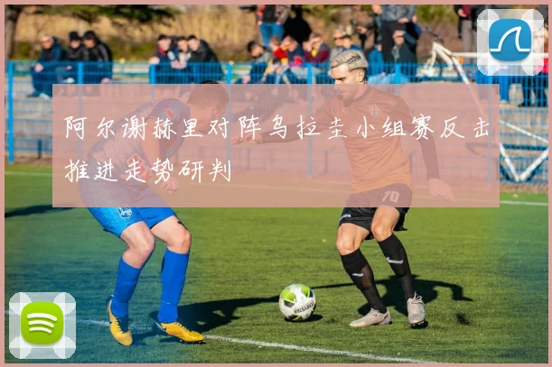 阿尔谢赫里对阵乌拉圭小组赛反击推进走势研判