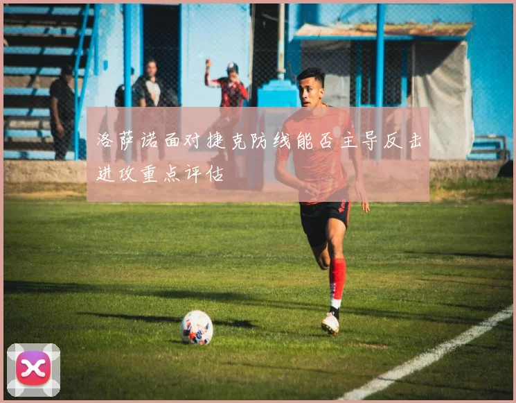 洛萨诺面对捷克防线能否主导反击进攻重点评估