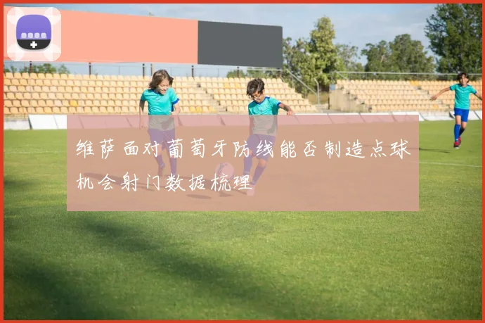 维萨面对葡萄牙防线能否制造点球机会射门数据梳理