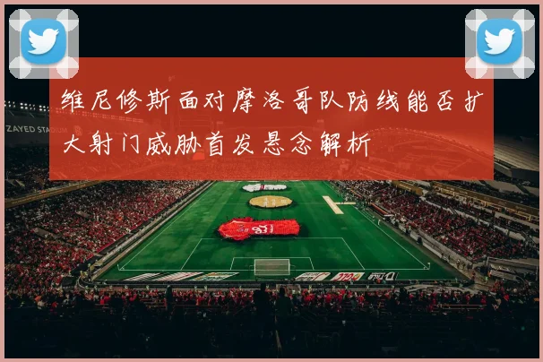 维尼修斯面对摩洛哥队防线能否扩大射门威胁首发悬念解析