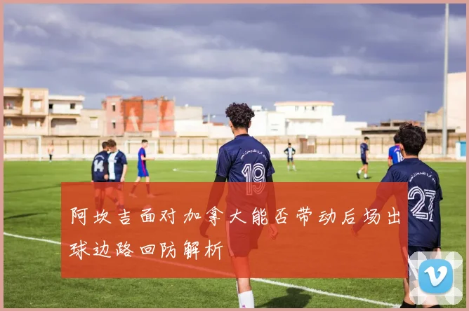 阿坎吉面对加拿大能否带动后场出球边路回防解析