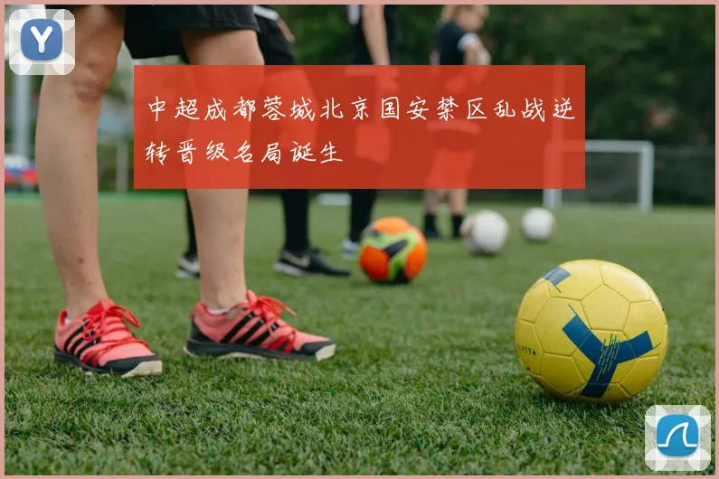 中超成都蓉城北京国安禁区乱战逆转晋级名局诞生