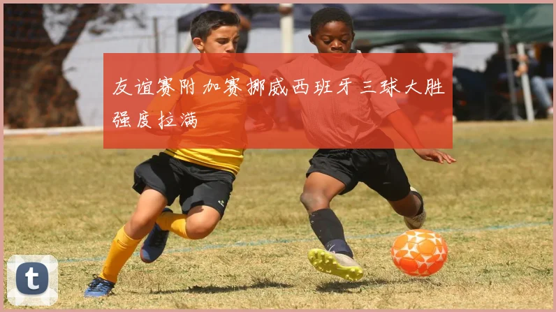 友谊赛附加赛挪威西班牙三球大胜强度拉满