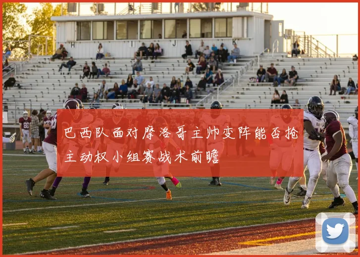 巴西队面对摩洛哥主帅变阵能否抢主动权小组赛战术前瞻