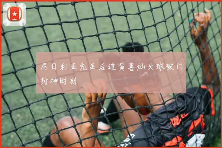 尼日利亚先丢后追黄喜灿头球破门封神时刻