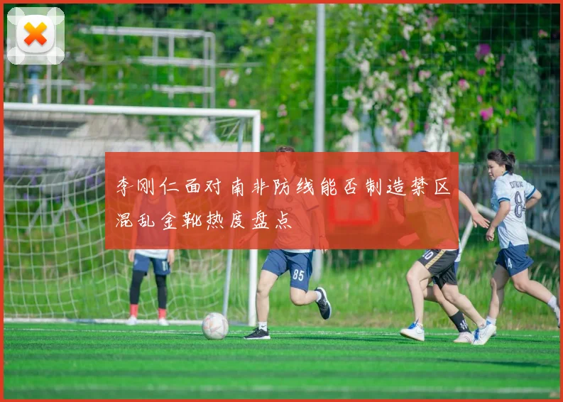 李刚仁面对南非防线能否制造禁区混乱金靴热度盘点