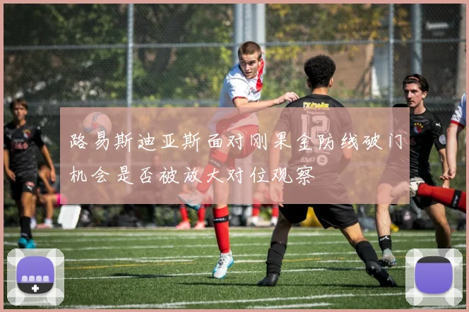 路易斯迪亚斯面对刚果金防线破门机会是否被放大对位观察