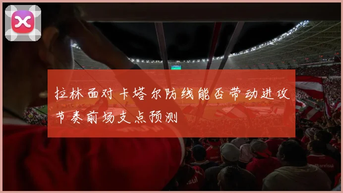 拉林面对卡塔尔防线能否带动进攻节奏前场支点预测