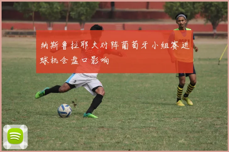 纳斯鲁拉耶夫对阵葡萄牙小组赛进球机会盘口影响