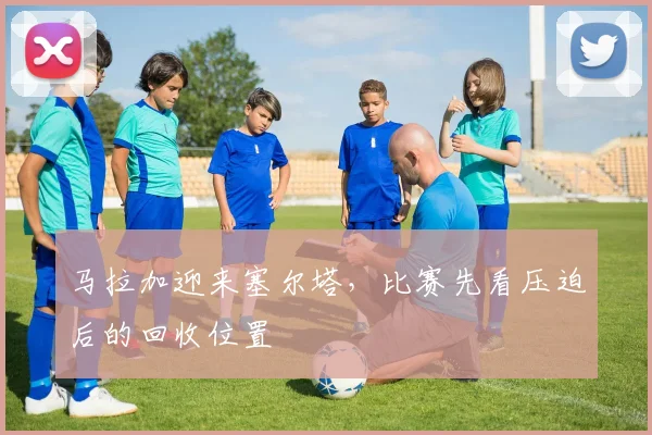 马拉加迎来塞尔塔,比赛先看压迫后的回收位置