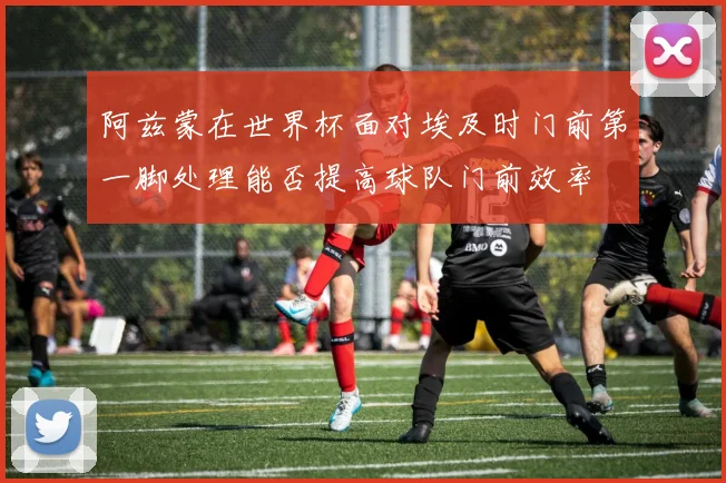 阿兹蒙在世界杯面对埃及时门前第一脚处理能否提高球队门前效率