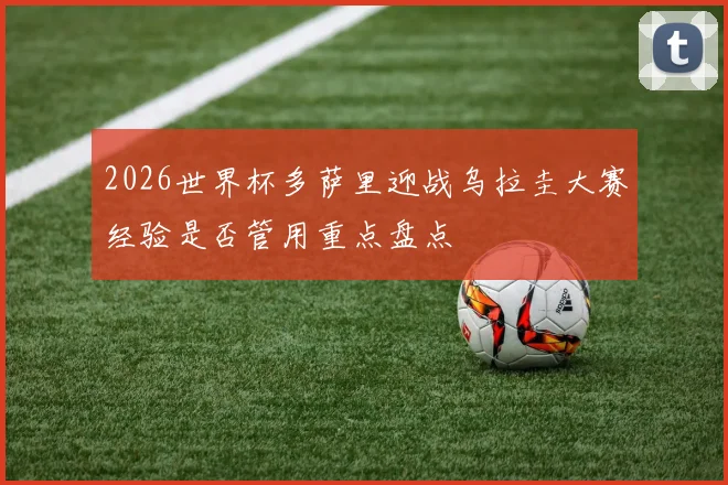 2026世界杯多萨里迎战乌拉圭大赛经验是否管用重点盘点