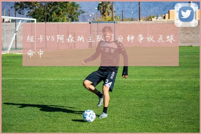 纽卡vs阿森纳主队51分钟争议点球命中
