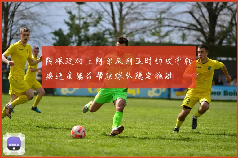 阿根廷对上阿尔及利亚时的攻守转换速度能否帮助球队稳定推进
