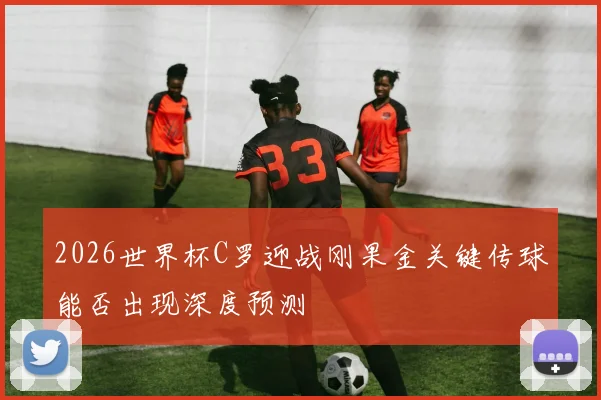 2026世界杯C罗迎战刚果金关键传球能否出现深度预测