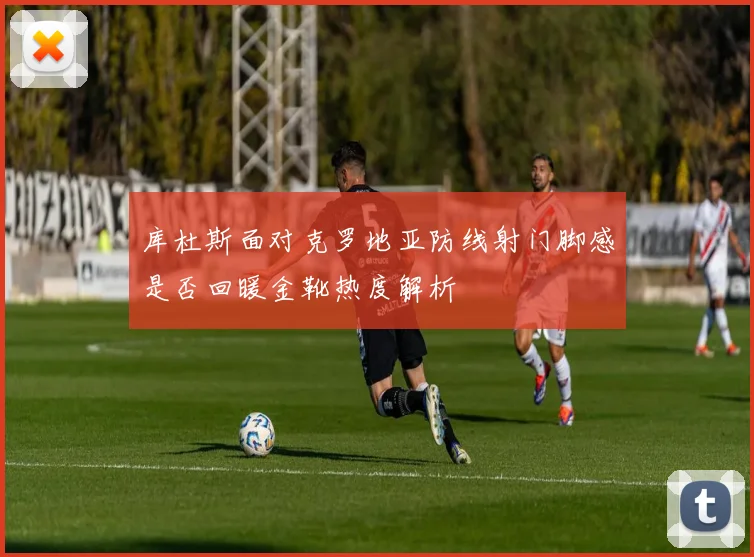 库杜斯面对克罗地亚防线射门脚感是否回暖金靴热度解析