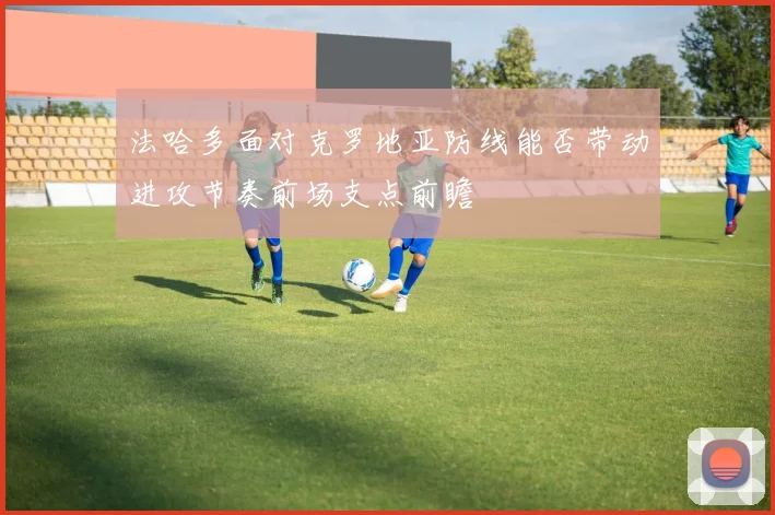 法哈多面对克罗地亚防线能否带动进攻节奏前场支点前瞻