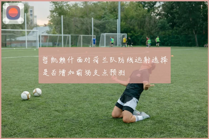 哲凯赖什面对荷兰队防线远射选择是否增加前场支点预测