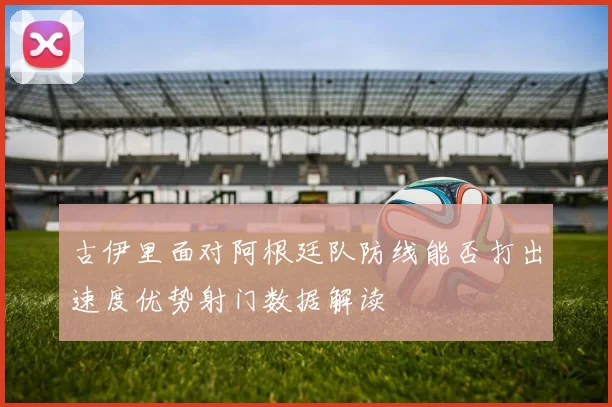 古伊里面对阿根廷队防线能否打出速度优势射门数据解读