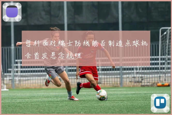 哲科面对瑞士防线能否制造点球机会首发悬念梳理