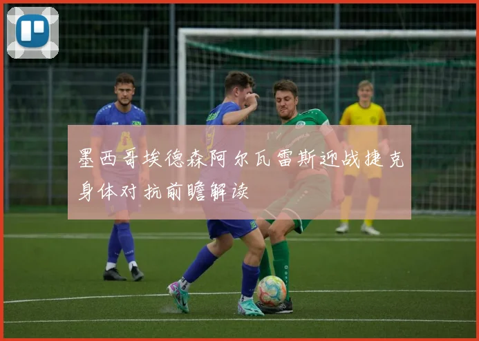 墨西哥埃德森阿尔瓦雷斯迎战捷克身体对抗前瞻解读