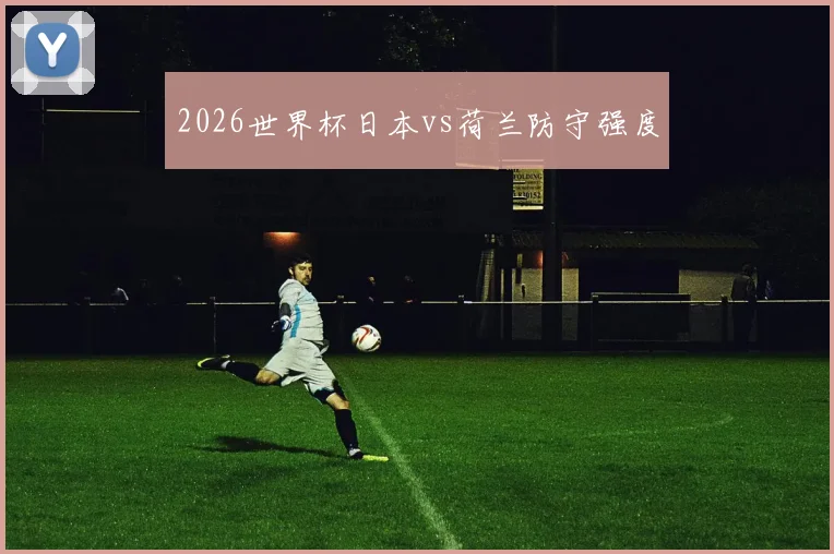 2026世界杯日本vs荷兰防守强度