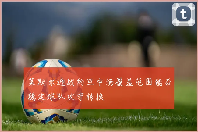 莱默尔迎战约旦中场覆盖范围能否稳定球队攻守转换