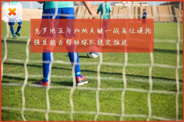 克罗地亚与加纳关键一战高位逼抢强度能否帮助球队稳定推进