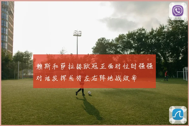 赖斯和萨拉赫欧冠正面对位时强强对话发挥或将左右阵地战效率
