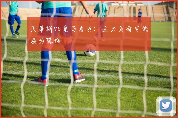 贝蒂斯vs皇马看点：主力负荷可能成为隐线