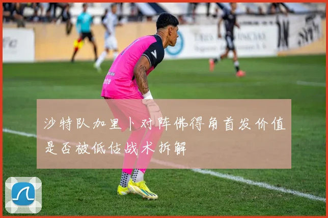 沙特队加里卜对阵佛得角首发价值是否被低估战术拆解