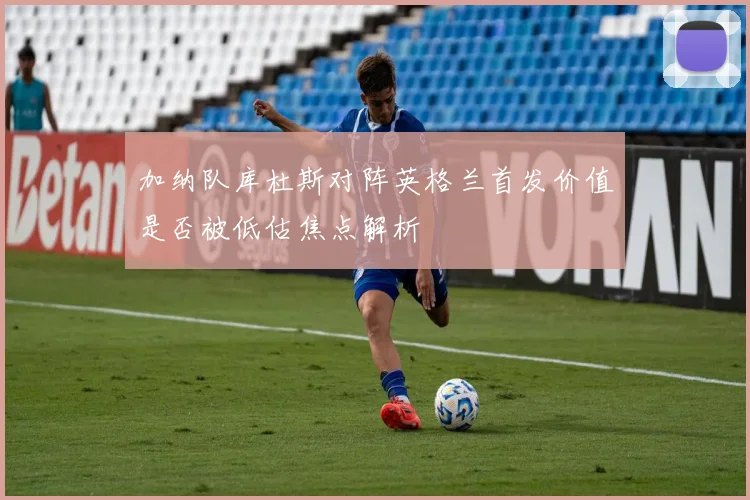 加纳队库杜斯对阵英格兰首发价值是否被低估焦点解析