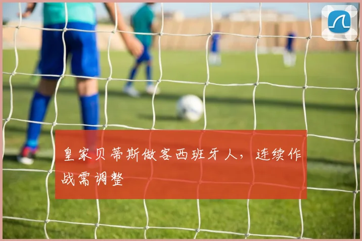 皇家贝蒂斯做客西班牙人，连续作战需调整