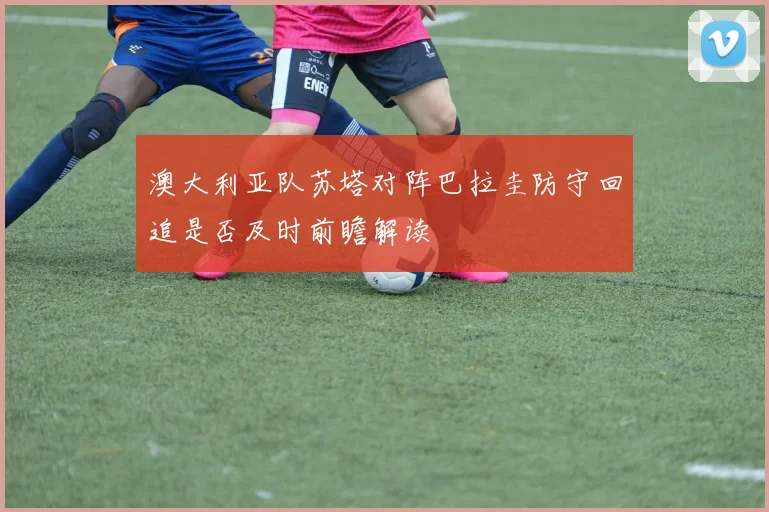 澳大利亚队苏塔对阵巴拉圭防守回追是否及时前瞻解读