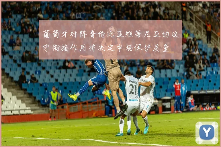 葡萄牙对阵哥伦比亚维蒂尼亚的攻守衔接作用将决定中场保护质量